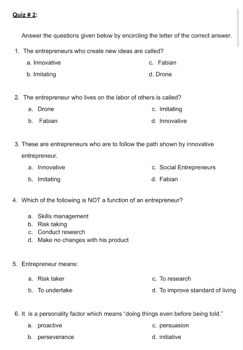 Quiz # 2:
Answer the questions given below by encircling the letter of the correct answer.
1. The entrepreneurs who create new ideas are called?
a. Innovative
c. Fabian
b. Imitating
d. Drone
2. The entrepreneur who lives on the labor of others is called?
a. Drone
c. Imitating
b. Fabian
d. Innovative
3. These are entrepreneurs who are to follow the path shown by innovative
entrepreneur.
a. Innovative
c. Social Entrepreneurs
b. Imitating
d. Fabian
4. Which of the following is NOT a function of an entrepreneur?
a. Skills management
b. Risk taking
c. Conduct research
d. Make no changes with his product
5. Entrepreneur means:
a. Risk taker
c. To research
b. To undertake
d. To improve standard of living
6. It is a personality factor which means “doing things even before being told."
a. proactive
c. persuasion
b. perseverance
d. initiative
