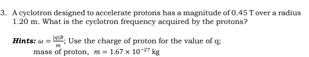 3. A cyclotron designed to accelerate protons has a magnitude of 0.45 T over a radius
1.20 m. What is the cyclotron frequency acquired by the protons?
Hints: w =
|q|B_
2; Use the charge of proton for the value of q;
т
mass of proton, m = 1.67 × 10-27 kg

