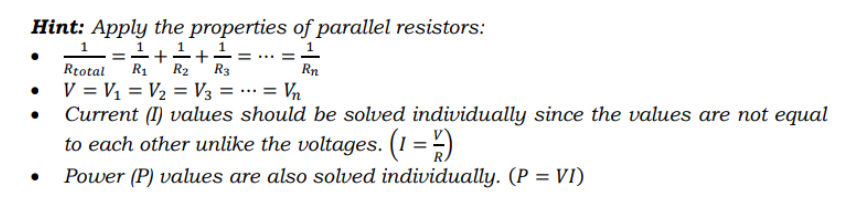 Hint: Apply the properties of parallel resistors:
1+1= ... =1
R1
R2
Rtotal
Rn
V = V1 = V2 = V3 = .… = Vn
Current (I) values should be solved individually since the values are not equal
to each other unlike the voltages. (1 = -)
Power (P) values are also solved individually. (P = VI)
