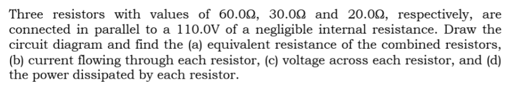 Three resistors with values of 60.00, 30.00 and 20.0Q, respectively, are
connected in parallel to a 110.0V of a negligible internal resistance. Draw the
circuit diagram and find the (a) equivalent resistance of the combined resistors,
(b) current flowing through each resistor, (c) voltage across each resistor, and (d)
the power dissipated by each resistor.
