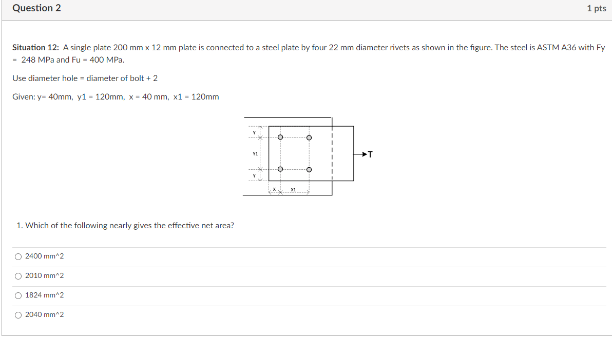 Question 2
1 pts
Situation 12: A single plate 200 mm x 12 mm plate is connected to a steel plate by four 22 mm diameter rivets as shown in the figure. The steel is ASTM A36 with Fy
= 248 MPa and Fu = 400 MPa.
Use diameter hole = diameter of bolt + 2
Given: y= 40mm, y1 = 120mm, x = 40 mm, x1 = 120mm
O
T
O
T
O
O
I
1. Which of the following nearly gives the effective net area?
O 2400 mm^2
O 2010 mm^2
O 1824 mm^2
O 2040 mm^2
Y1
x
X1