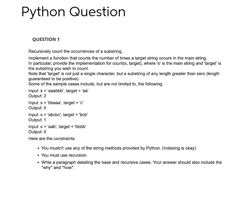 Python Question
QUESTION 1
Recursively count the occurrences of a substring.
Implement a function that counts the number of times a target string occurs in the main string.
In particular, provide the implementation for count(s, target), where 's' is the main string and 'target' is
the substring you wish to count.
Note that 'target' is not just a single character, but a substring of any length greater than zero (length
guaranteed to be positive).
Some of the sample cases include, but are not limited to, the following.
Input: s= 'aaabbb', target = 'aa'
Output: 2
Input: s= 'bbaaa', target = 'c'
Output: 0
Input: s= 'abcbc', target='bcb'
Output: 1
Input: s = 'aab', target='bbbb'
Output: 0
Here are the constraints:
• You mustn't use any of the string methods provided by Python. (Indexing is okay)
• You must use recursion.
• Write a paragraph detailing the base and recursive cases. Your answer should also include the
*why* and *how*.