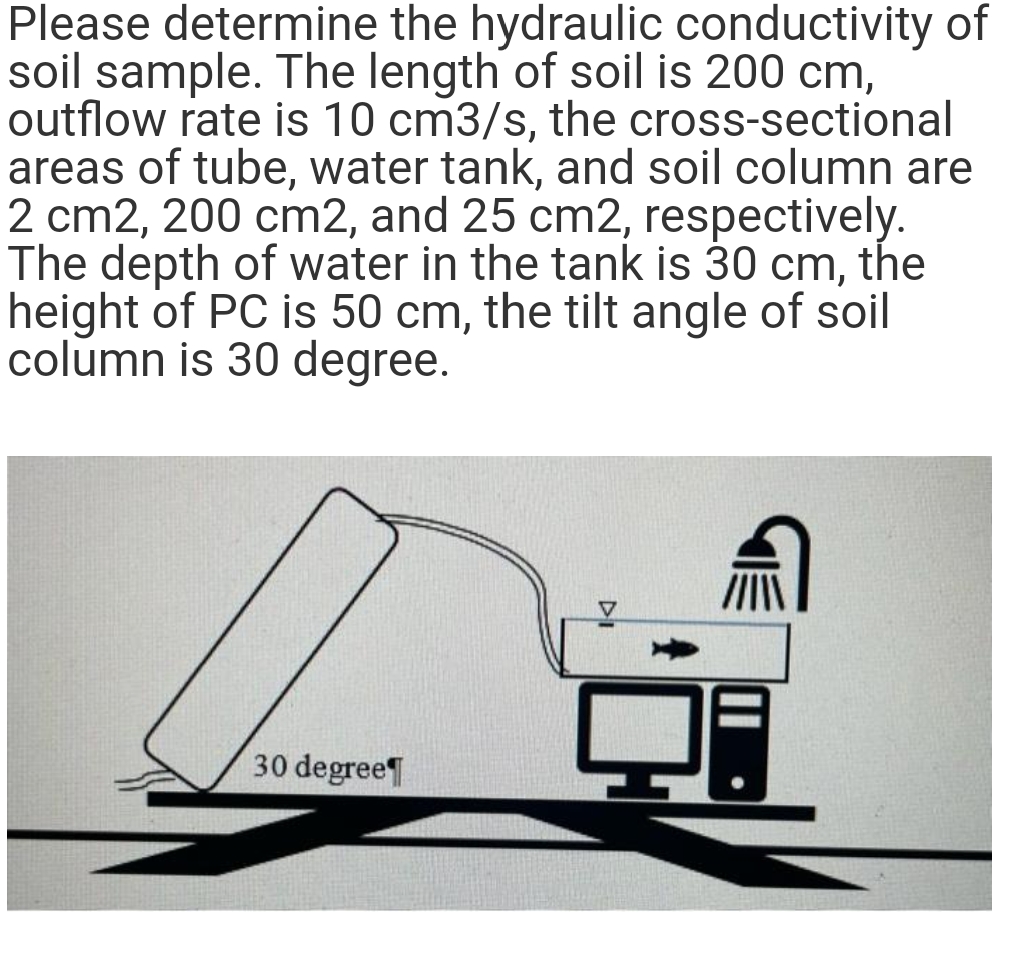 Please determine the hydraulic conductivity of
soil sample. The length of soil is 200 cm,
outflow rate is 10 cm3/s, the cross-sectional
areas of tube, water tank, and soil column are
2 cm2, 200 cm2, and 25 cm2, respectively.
The depth of water in the tank is 30 cm, the
height of PC is 50 cm, the tilt angle of soil
column is 30 degree.
30 degree