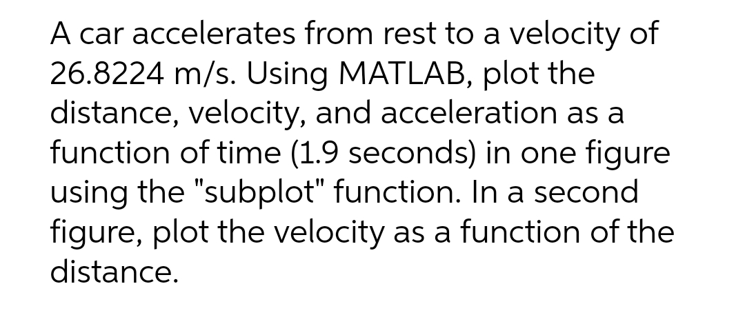 A car accelerates from rest to a velocity of
26.8224 m/s. Using MATLAB, plot the
distance, velocity, and acceleration as a
function of time (1.9 seconds) in one figure
using the "subplot" function. In a second
figure, plot the velocity as a function of the
distance.