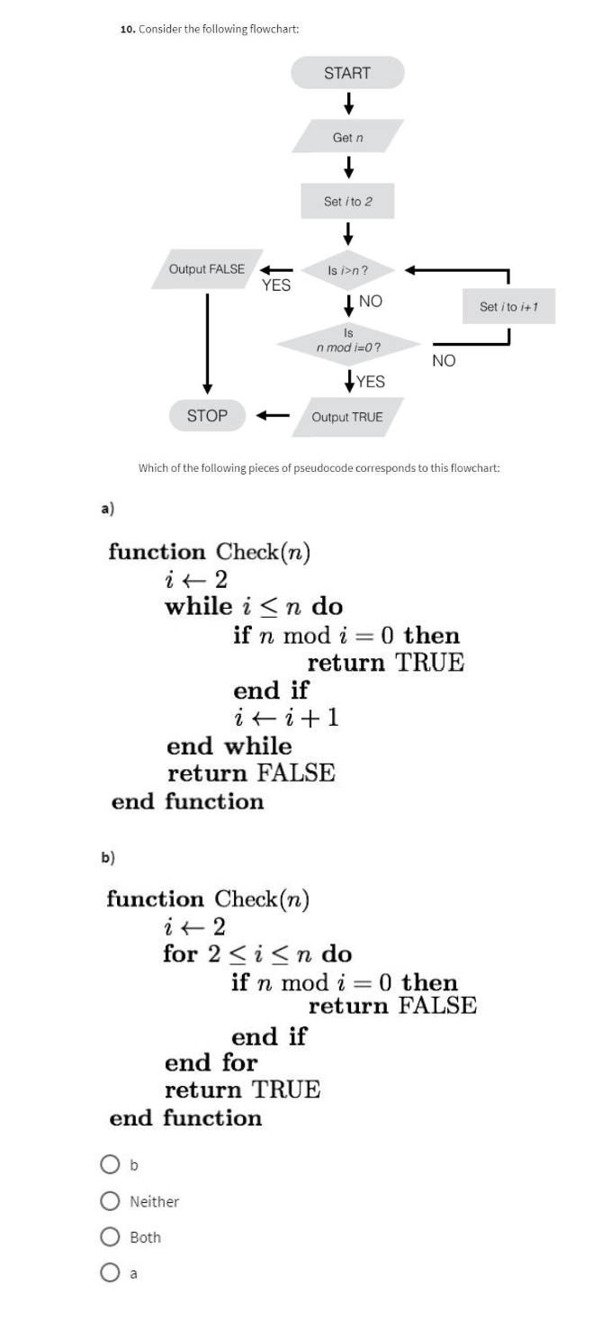 10. Consider the following flowchart:
Output FALSE
NO
Is
n mod i=0?
NO
YES
STOP
Output TRUE
Which of the following pieces of pseudocode corresponds to this flowchart:
function Check(n)
i← 2
while in do
if n mod i = 0 then
return TRUE
end if
i + i + 1
end while
return FALSE
YES
end function
b)
function Check(n)
i 2
START
Get n
Set i to 2
Is i>n?
for 2 ≤ i ≤n do
if n mod i = 0 then
return FALSE
end if
end for
return TRUE
end function
b
Neither
Both
a
Set i to i+1