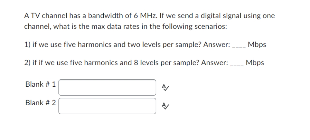 A TV channel has a bandwidth of 6 MHz. If we send a digital signal using one
channel, what is the max data rates in the following scenarios:
Mbps
1) if we use five harmonics and two levels per sample? Answer:
Mbps
2) if if we use five harmonics and 8 levels per sample? Answer:
N
Blank # 1
Blank # 2