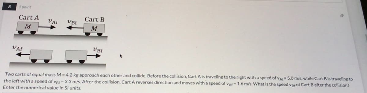 8.
1 point
Cart A
Cart B
VAi
VBi
M
M
VAf
VBf
Two carts of equal mass M = 4,2 kg approach each other and collide. Before the collision, Cart A is traveling to the right with a speed of vai = 5.0 m/s, while Cart B is traveling to
the left with a speed of vRj = 3.3 m/s. After the collision, Cart A reverses direction and moves with a speed of vaf= 1.6 m/s. What is the speed våf of Cart B after the collision?
Enter the numerical value in Sl units.
