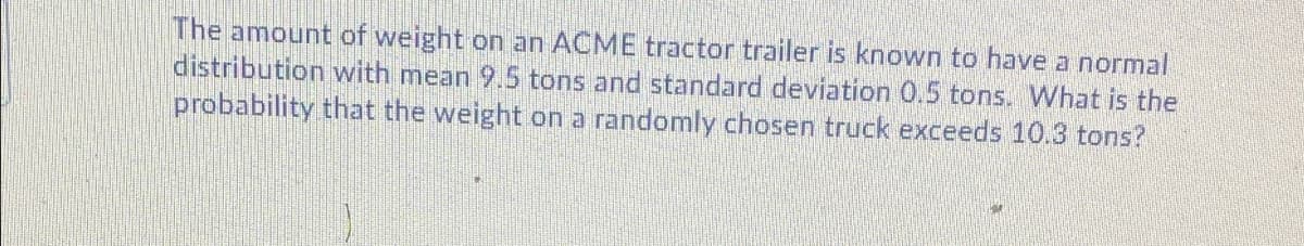 The amount of weight on an ACME tractor trailer is known to have a normal
distribution with mean 9.5 tons and standard deviation 0.5 tons. What is the
probability that the weight on a randomly chosen truck exceeds 10.3 tons?
