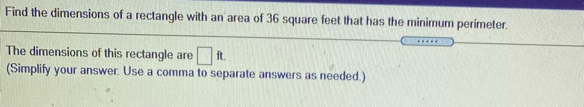 Find the dimensions of a rectangle with an area of 36 square feet that has the minimum perimeter.
The dimensions of this rectangle are
ft.
(Simplify your answer. Use a comma to separate answers as needed.)
