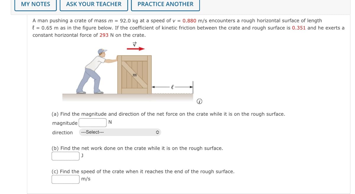 MY NOTES
ASK YOUR TEACHER
PRACTICE ANOTHER
A man pushing a crate of mass m = 92.0 kg at a speed of v = 0.880 m/s encounters a rough horizontal surface of length
l = 0.65 m as in the figure below. If the coefficient of kinetic friction between the crate and rough surface is 0.351 and he exerts a
constant horizontal force of 293 N on the crate.
(a) Find the magnitude and direction of the net force on the crate while it is on the rough surface.
magnitude
N
direction
--Select---
(b) Find the net work done on the crate while it is on the rough surface.
(c) Find the speed of the crate when it reaches the end of the rough surface.
m/s
