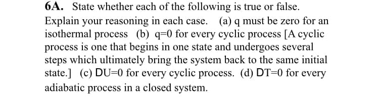 6A. State whether each of the following is true or false.
Explain your reasoning in each case. (a) q must be zero for an
isothermal process (b) q=0 for every cyclic process [A cyclic
process is one that begins in one state and undergoes several
steps which ultimately bring the system back to the same initial
state.] (c) DU=0 for every cyclic process. (d) DT=0 for every
adiabatic process in a closed system.
