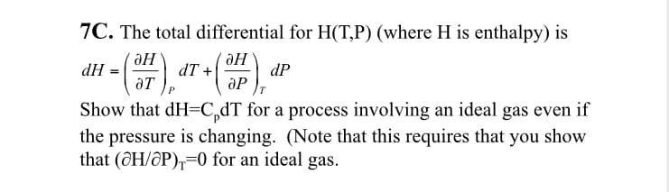7C. The total differential for H(T,P) (where H is enthalpy) is
dT +
ӘР
dH
dP
Show that dH=C,dT for a process involving an ideal gas even if
the pressure is changing. (Note that this requires that you show
that (@H/@P),=0 for an ideal gas.
