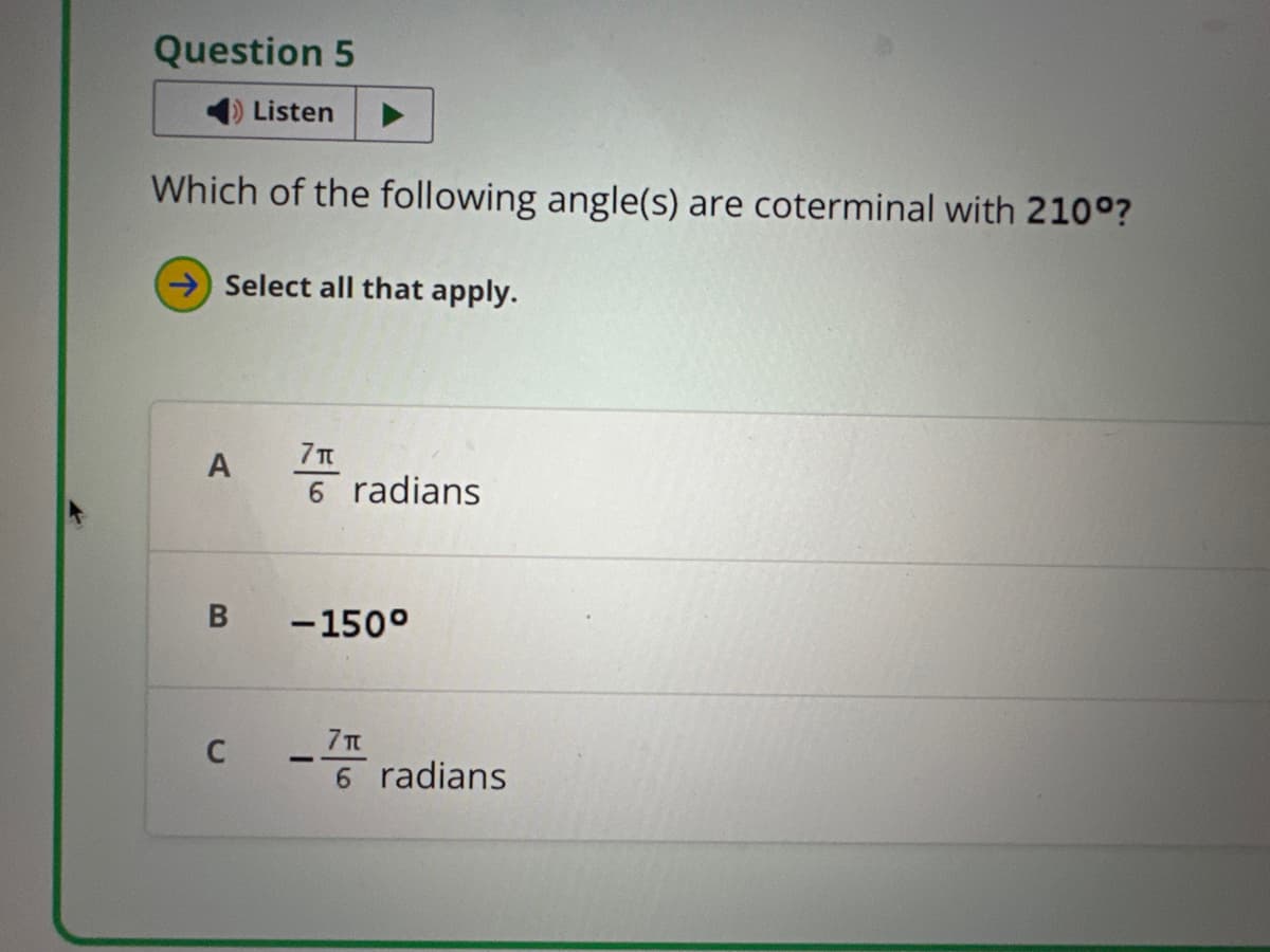 Question 5
Listen
Which of the following angle(s) are coterminal with 210°?
Select all that apply.
7π
A
6 radians
B
-150°
C
-
7π
6 radians