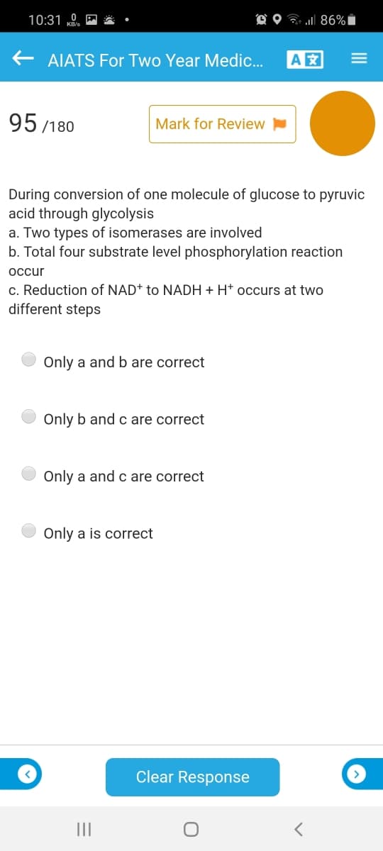 10:31 „0.
O O ? 86%i
AIATS For Two Year Medic.
A
95 /180
Mark for Review
During conversion of one molecule of glucose to pyruvic
acid through glycolysis
a. Two types of isomerases are involved
b. Total four substrate level phosphorylation reaction
occur
c. Reduction of NAD+ to NADH + H* occurs at two
different steps
Only a and b are correct
Only b and c are correct
Only a and c are correct
Only a is correct
Clear Response
II
