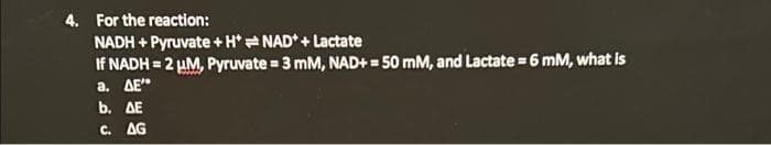 4. For the reaction:
NADH + Pyruvate + H*NAD + Lactate
If NADH=2 μM, Pyruvate = 3 mM, NAD+= 50 mM, and Lactate = 6 mM, what is
a. AE"
b. AE
C. AG