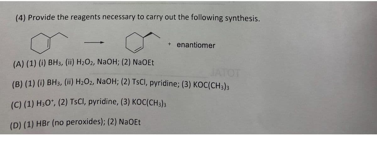 (4) Provide the reagents necessary to carry out the following synthesis.
+ enantiomer
(A) (1) (i) BH3, (ii) H₂O2, NaOH; (2) NaOEt
JATOT
(B) (1) (i) BH3, (ii) H₂O2, NaOH; (2) TsCl, pyridine; (3) KOC(CH3)3
(C) (1) H3O+, (2) TsCl, pyridine, (3) KOC(CH3)3
(D) (1) HBr (no peroxides); (2) NaOEt