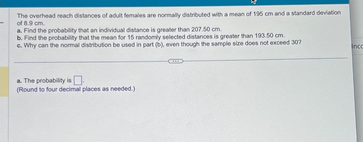 W
The overhead reach distances of adult females are normally distributed with a mean of 195 cm and a standard deviation
of 8.9 cm.
a. Find the probability that an individual distance is greater than 207.50 cm.
b. Find the probability that the mean for 15 randomly selected distances is greater than 193.50 cm.
c. Why can the normal distribution be used in part (b), even though the sample size does not exceed 30?
a. The probability is.
(Round to four decimal places as needed.)
Incc