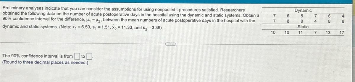 Preliminary analyses indicate that you can consider the assumptions for using nonpooled t-procedures satisfied. Researchers
obtained the following data on the number of acute postoperative days in the hospital using the dynamic and static systems. Obtain a
90% confidence interval for the difference, ₁-₂, between the mean numbers of acute postoperative days in the hospital with the
dynamic and static systems. (Note: x₁ = 6.50, s₁=1.51, x₂ = 11.33, and s₂ = 3.39)
The 90% confidence interval is from
(Round to three decimal places as needed.)
C
7
7
10
6
8
10
Dynamic
5
8
Static
11
7
4
7
6
8
13
4
8
17