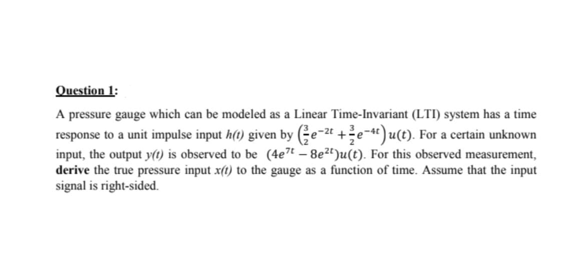 Question 1:
A pressure gauge which can be modeled as a Linear Time-Invariant (LTI) system has a time
response to a unit impulse input h(t) given by (Ge-2t +e-«") u(t). For a certain unknown
input, the output y(t) is observed to be (4e7t – 8e2")u(t). For this observed measurement,
derive the true pressure input x(t) to the gauge as a function of time. Assume that the input
signal is right-sided.
