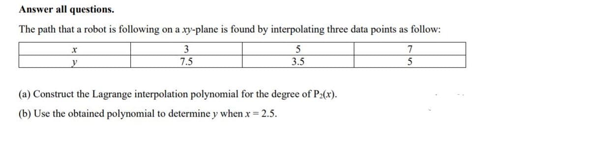 Answer all questions.
The path that a robot is following on a xy-plane is found by interpolating three data points as follow:
3
7
y
7.5
3.5
(a) Construct the Lagrange interpolation polynomial for the degree of P2(x).
(b) Use the obtained polynomial to determine y when x = 2.5.
