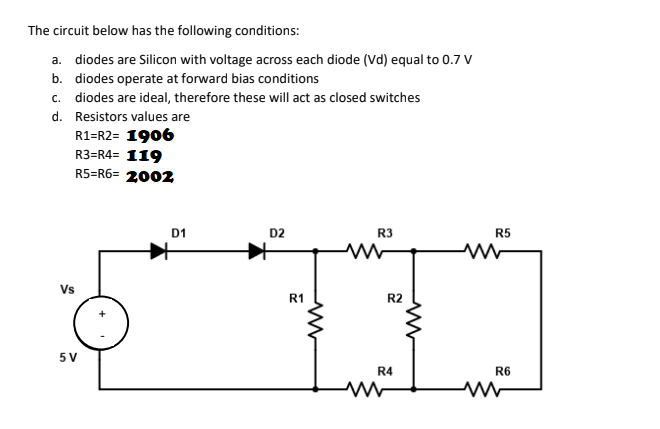 The circuit below has the following conditions:
a. diodes are Silicon with voltage across each diode (Vd) equal to 0.7 V
b. diodes operate at forward bias conditions
c. diodes are ideal, therefore these will act as closed switches
d. Resistors values are
R1=R2= 1906
R3=R4= 119
R5=R6= 2002
D1
D2
R3
R5
Vs
R1
R2
5 V
R4
R6
