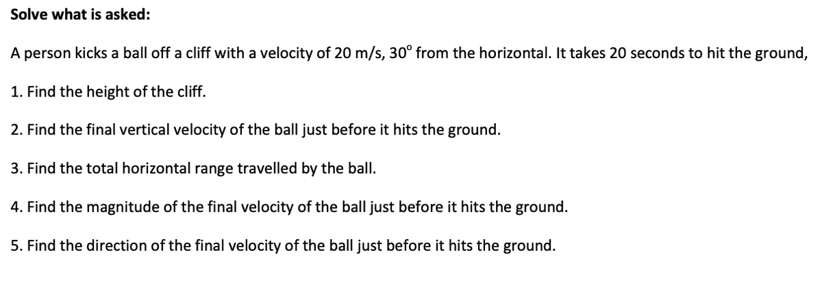 Solve what is asked:
A person kicks a ball off a cliff with a velocity of 20 m/s, 30° from the horizontal. It takes 20 seconds to hit the ground,
1. Find the height of the cliff.
2. Find the final vertical velocity of the ball just before it hits the ground.
3. Find the total horizontal range travelled by the ball.
4. Find the magnitude of the final velocity of the ball just before it hits the ground.
5. Find the direction of the final velocity of the ball just before it hits the ground.
