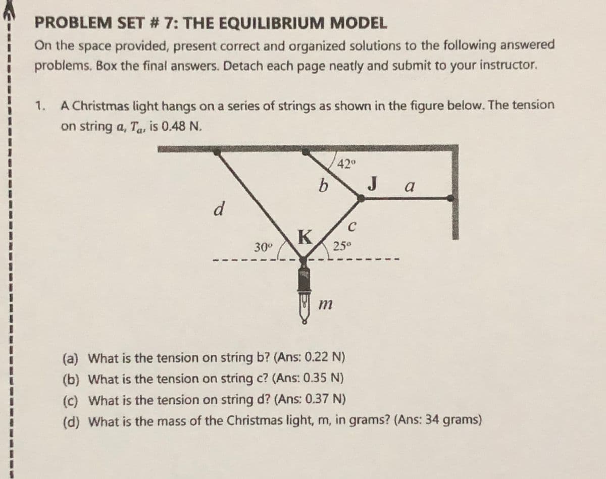 PROBLEM SET # 7: THE EQUILIBRIUM MODEL
On the space provided, present correct and organized solutions to the following answered
problems. Box the final answers. Detach each page neatly and submit to your instructor.
1. A Christmas light hangs on a series of strings as shown in the figure below. The tension
on string a, Ta, is 0.48 N.
%3D
42°
b.
J
a
C
30°
25°
비 m
(a) What is the tension on string b? (Ans: 0.22 N)
(b) What is the tension on string c? (Ans: 0.35 N)
(c) What is the tension on string d? (Ans: 0.37 N)
(d) What is the mass of the Christmas light, m, in grams? (Ans: 34 grams)
