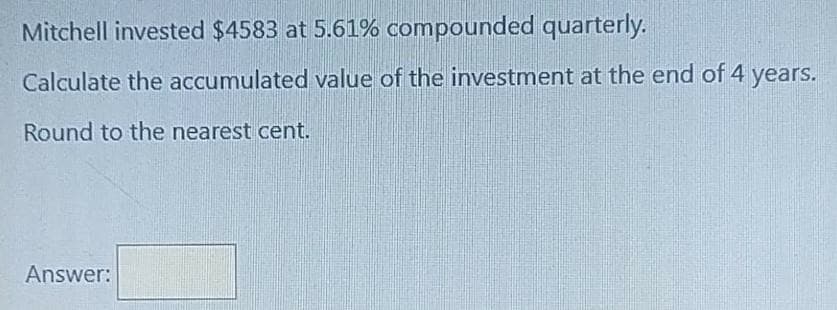 Mitchell invested $4583 at 5.61% compounded quarterly.
Calculate the accumulated value of the investment at the end of 4 years.
Round to the nearest cent.
Answer:

