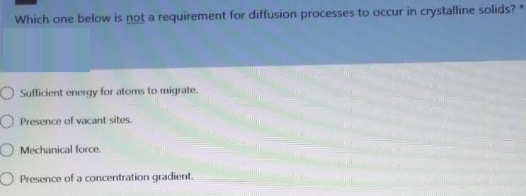 Which one below is not a requirement for diffusion processes to occur in crystalline solids?
O Sufficient energy for atoms to migrate.
O Presence of vacant sites.
O Mechanical force.
O Presence of a concentration gradient.

