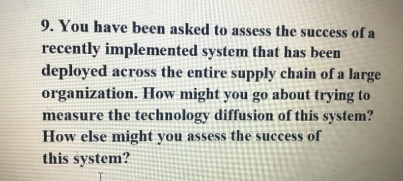 9. You have been asked to assess the success of a
recently implemented system that has been
deployed across the entire supply chain of a large
organization. How might you go about trying to
measure the technology diffusion of this system?
How else might you assess the success of
this system?