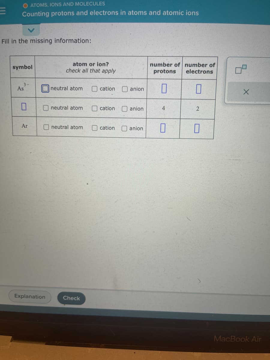 O ATOMS, IONS AND MOLECULES
Counting protons and electrons in atoms and atomic ions
Fill in the missing information:
symbol
As
Ar
Explanation
atom or ion?
check all that apply
neutral atom
neutral atom
neutral atom
Check
cation
cation
cation
number of number of
protons
electrons
anion 0
anion
4
anion 0
0
2
0
X
MacBook Air