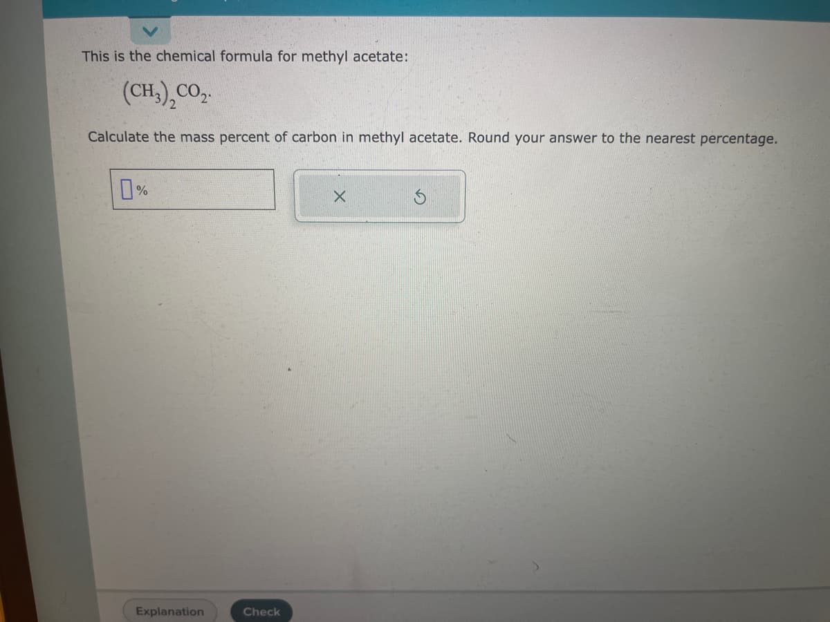 This is the chemical formula for methyl acetate:
(CH,), CO,.
Calculate the mass percent of carbon in methyl acetate. Round your answer to the nearest percentage.
0%
Explanation
Check
X