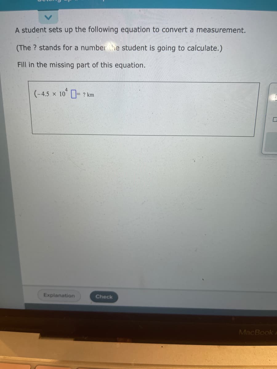 A student sets up the following equation to convert a measurement.
(The? stands for a number the student is going to calculate.)
Fill in the missing part of this equation.
(-4.5 × 10 = 2 km
Explanation
Check
MacBook A