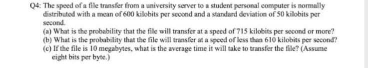 Q4: The speed of a file transfer from a university server to a student personal computer is normally
distributed with a mean of 600 kilobits per second and a standard deviation of 50 kilobits per
second.
(a) What is the probability that the file will transfer at a speed of 715 kilobits per second or more?
(b) What is the probability that the file will transfer at a speed of less than 610 kilobits per second?
(c) If the file is 10 megabytes, what is the average time it will take to transfer the file? (Assume
eight bits per byte.)
