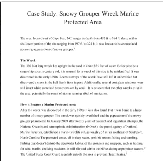 Case Study: Snowy Grouper Wreck Marine
Protected Area
The area, located east of Cape Fear, NC, ranges in depth from 492 ft to 984 ft. deep, with a
shallower portion of the site ranging from 197 ft. to 328 ft. It was known to have once held
spawning aggregations of snowy grouper.
The Wreck
The 330 foot long wreck lies upright in the sand in about 835 feet of water. Believed to be a
cargo ship about a century old, it is unusual for a wreck of this size to be unidentified. It was
discovered in the carly 19905s. Recent surveys of the wreck have still left it uidentified but
discovered a crack in the hull likely from impact. Additionally, several port glass windows were
still intact while some had been overtaken by coral. It is believed that the other wrecks exist in
the area, potentially the result of storms running afoul of hurricanes.
How it Became a Marine Protected Area
After the wreck was discovered in the carly 1990s it was also found that it was home to a huge
number of snowy grouper. The wreck was quickly overfished and the population of the snowy
grouper plummeted. In January 2009 after twenty years of research and legislation attempts, the
National Occanic and Atmospheric Administration (NOAA), the parent ageney of National
Marine Fisheries, established a marine wildlife refuge roughly 55 miles southeast of Southport,
North Carolina The protected zones, all in deep water, prohibit bottom fishing and trawling
Fishing that doesn't disturb the deepwater habitat of the groupers and snappers, such as trolling
for tuna, marlin, and king mackerel, is still allowed within the MPAS during appropriate seasons.
The United States Coast Guard regularly patrols the area to prevent illegal fishing.

