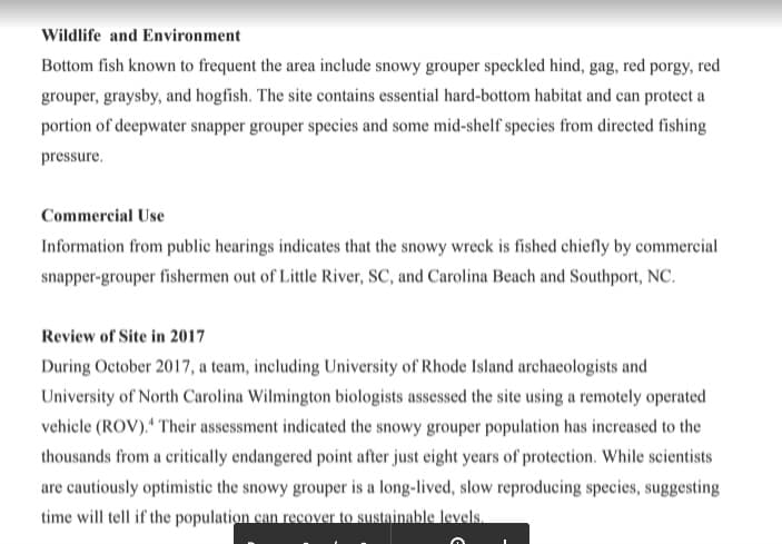 Wildlife and Environment
Bottom fish known to frequent the area include snowy grouper speckled hind, gag, red porgy, red
grouper, graysby, and hogfish. The site contains essential hard-bottom habitat and can protect a
portion of deepwater snapper grouper species and some mid-shelf species from directed fishing
pressure.
Commercial Use
Information from public hearings indicates that the snowy wreck is fished chiefly by commercial
snapper-grouper fishermen out of Little River, SC, and Carolina Beach and Southport, NC.
Review of Site in 2017
During October 2017, a team, including University of Rhode Island archaeologists and
University of North Carolina Wilmington biologists assessed the site using a remotely operated
vehicle (ROV)." Their assessment indicated the snowy grouper population has inereased to the
thousands from a critically endangered point after just eight years of protection. While scientists
are cautiously optimistic the snowy grouper is a long-lived, slow reproducing species, suggesting
time will tell if the population can recover to sustainable levels.
