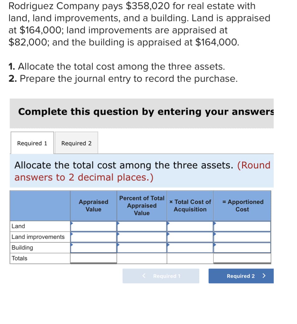 Rodriguez Company pays $358,020 for real estate with
land, land improvements, and a building. Land is appraised
at $164,000; land improvements are appraised at
$82,000; and the building is appraised at $164,000.
1. Allocate the total cost among the three assets.
2. Prepare the journal entry to record the purchase.
Complete this question by entering your answers
Required 1 Required 2
Allocate the total cost among the three assets. (Round
answers to 2 decimal places.)
Appraised
Value
Percent of Total
Appraised
Value
x Total Cost of = Apportioned
Acquisition
Cost
Land
Land improvements
Building
Totals
Required 2
< Required 1
>