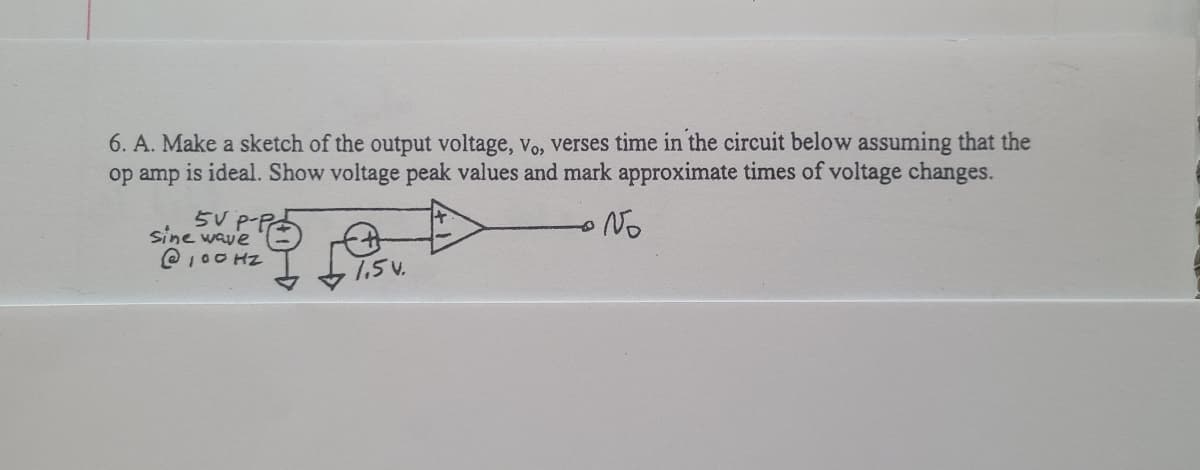 6. A. Make a sketch of the output voltage, vo, verses time in the circuit below assuming that the
op amp is ideal. Show voltage peak values and mark approximate times of voltage changes.
5V P-P
sine wave
No
@100 HZ
7.5v.
