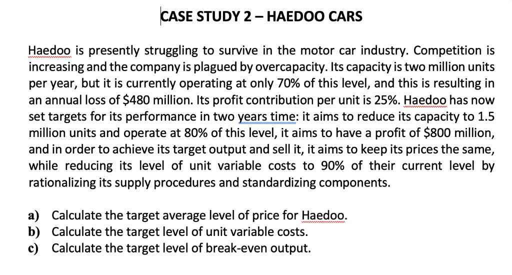 CASE STUDY 2 – HAEDOO CARS
Haedoo is presently struggling to survive in the motor car industry. Competition is
increasing and the company is plagued by overcapacity. Its capacity is two million units
per year, but it is currently operating at only 70% of this level, and this is resulting in
an annual loss of $480 million. Its profit contribution per unit is 25%. Haedoo has now
set targets for its performance in two years time: it aims to reduce its capacity to 1.5
million units and operate at 80% of this level, it aims to have a profit of $800 million,
and in order to achieve its target output and sell it, it aims to keep its prices the same,
while reducing its level of unit variable costs to 90% of their current level by
rationalizing its supply procedures and standardizing components.
a) Calculate the target average level of price for Haedoo.
b) Calculate the target level of unit variable costs.
c) Calculate the target level of break-even output.
