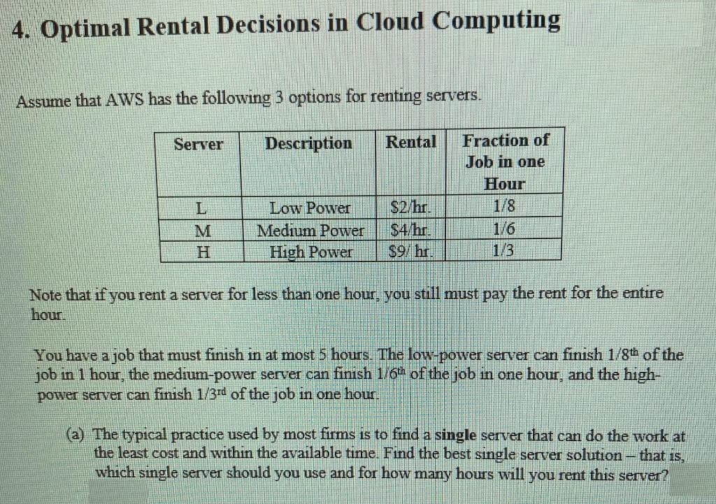 4. Optimal Rental Decisions in Cloud Computing
Assume that AWS has the following 3 options for renting servers.
Fraction of
Job in one
Server
Description
Rental
Low Power
Medium Power
High Power
$2/hr.
$4/hr.
$9/hr.
Hour
1/8
1/6
1/3
L
M
Note that if you rent a server for less than one hour, you still must pay the rent for the entire
hour.
You have a job that must finısh in at most 5 hours. The low-power server can finish 1/8th of the
job in 1 hour, the medium-power server can finish 1/6 of the job in one hour, and the high-
power server can finish 1/3rd of the job in one hour.
(a) The typical practice used by most firms is to find a single server that can do the work at
the least cost and within the available time. Find the best sıngle server solution-that is,
which single server should you use and for how many hours will you rent this server?

