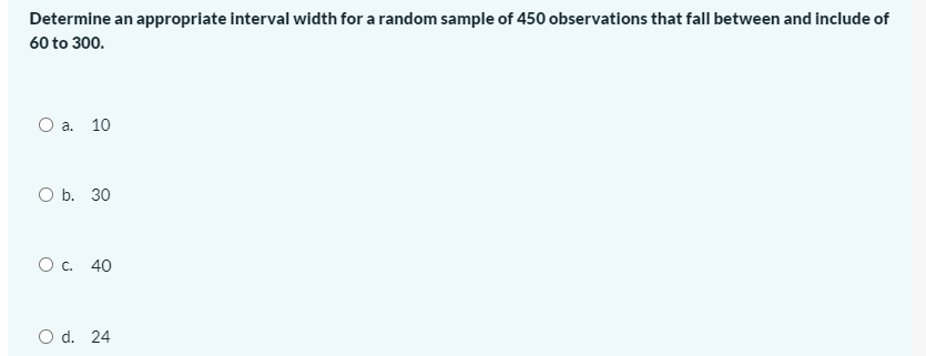 Determine an appropriate interval width for a random sample of 450 observations that fall between and include of
60 to 300.
а. 10
ОБ. 30
О с. 40
O d. 24
