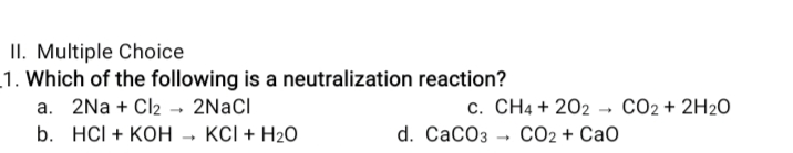 II. Multiple Choice
1. Which of the following is a neutralization reaction?
a. 2Na + Cl2 → 2NACI
b. HCI + KOH - KCI + H2O
c. CH4 + 202 → CO2+ 2H2O
d. CaCO3 → CO2 + CaO
