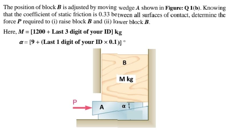 The position of block B is adjusted by moving wedge A shown in Figure: Q 1(b). Knowing
that the coefficient of static friction is 0.33 between all surfaces of contact, determine the
force P required to (i) raise block B and (ii) lower block B.
Here, M = [1200 + Last 3 digit of your ID] kg
a= [9 + (Last 1 digit of your ID × 0.1)] °
M kg
A
α
a
