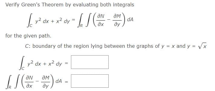 Verify Green's Theorem by evaluating both integrals
y2 dx + x2 dy =
dA
ay
for the given path.
C: boundary of the region lying between the graphs of y = x and y = Vx
%3D
y2 dx + x2 dy =
dA
Ne
ду
