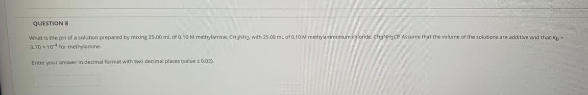 QUESTION S
What is the pH of a solution prepared by mixing 25.00 mL of 0.10M methylamine, CH3NH2, with 25.00 mL of 0.10 M methylammonium chloride, CH3NH3CI? Assume that the volume of the solutions are additive and that Kp =
3.70 x 104 for methylamine.
Enter your answer in decimal format with two decimal places (value ± 0.02).

