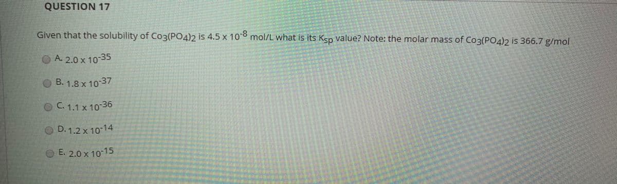 QUESTION 17
Given that the solubility of C03(PO4)2 is 4.5 x 10 mol/L what is its Ksp value? Note: the molar mass of Co3(PO4)2 is 366.7 g/mol
O A. 2.0 x 10-35
B. 1.8 x 10 37
OC. 1.1 x 10-36
D. 1.2 x 1014
E. 2.0 x 10-15
