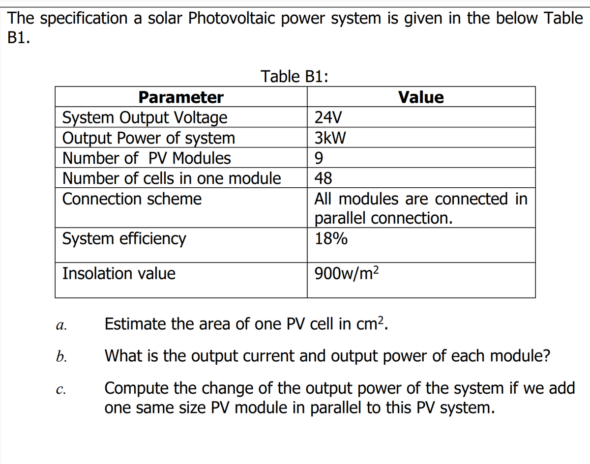 The specification a solar Photovoltaic power system is given in the below Table
B1.
Table B1:
Parameter
Value
System Output Voltage
Output Power of system
Number of PV Modules
24V
3kW
9.
Number of cells in one module
48
Connection scheme
All modules are connected in
parallel connection.
System efficiency
18%
Insolation value
900w/m2
а.
Estimate the area of one PV cell in cm?.
What is the output current and output power of each module?
Compute the change of the output power of the system if we add
one same size PV module in parallel to this PV system.
C.
6.
