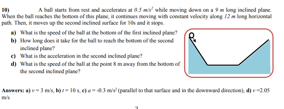 A ball starts from rest and accelerates at 0.5 m/s² while moving down on a 9 m long inclined plane.
10)
When the ball reaches the bottom of this plane, it continues moving with constant velocity along 12 m long horizontal
path. Then, it moves up the second inclined surface for 10s and it stops.
a) What is the speed of the ball at the bottom of the first inclined plane?
b) How long does it take for the ball to reach the bottom of the second
inclined plane?
c) What is the acceleration in the second inclined plane?
d) What is the speed of the ball at the point 8 m away from the bottom of
the second inclined plane?
Answers: a) v = 3 m/s, b) t = 10 s, c) a = -0.3 m/s² (parallel to that surface and in the downward direction), d) v =2.05
m/s
