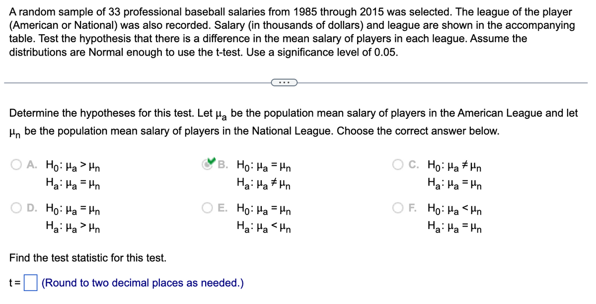 A random sample of 33 professional baseball salaries from 1985 through 2015 was selected. The league of the player
(American or National) was also recorded. Salary (in thousands of dollars) and league are shown in the accompanying
table. Test the hypothesis that there is a difference in the mean salary of players in each league. Assume the
distributions are Normal enough to use the t-test. Use a significance level of 0.05.
Determine the hypotheses for this test. Let µå be the population mean salary of players in the American League and let
μn be the population mean salary of players in the National League. Choose the correct answer below.
A. Ho: Han
Hai Ha un
D. Ho: Han
Ha: Pan
Find the test statistic for this test.
B. Ho: Han
Hai Ha Ahn
E. Ho: Ha = Hn
Ha: Ha <n
t= (Round to two decimal places as needed.)
C. Ho: Ha n
Ha: Ha = n
F. Ho: Ha <n
Ha: Pa = n