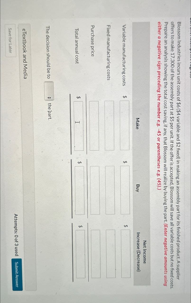 ress
Blossom Industries incurs unit costs of $6 ($4 variable and $2 fixed) in making an assembly part for its finished product. A supplier
offers to make 17,300 of the assembly part at $5 per unit. If the offer is accepted, Blossom will save all variable costs but no fixed costs.
Prepare an analysis showing the total cost saving, if any, that Blossom will realize by buying the part. (Enter negative amounts using
either a negative sign preceding the number e.g. -45 or parentheses e.g. (45).)
Make
Variable manufacturing costs
$
Fixed manufacturing costs
Purchase price
Buy
$
Total annual cost
$
I
$
$
The decision should be to
the part.
eTextbook and Media
Save for Later
Net Income
Increase (Decrease)
Attempts: 0 of 3 used Submit Answer